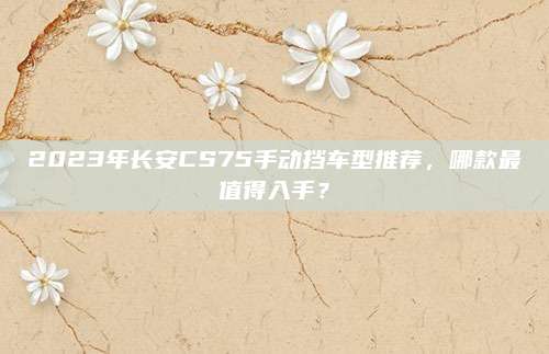 2023年长安CS75手动挡车型推荐，哪款最值得入手？