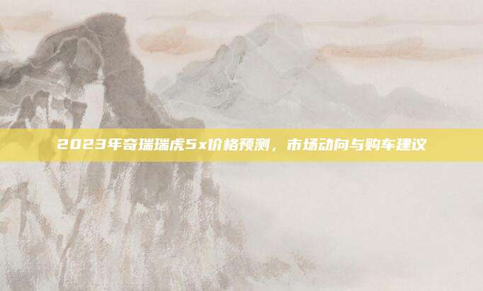 2023年奇瑞瑞虎5x价格预测，市场动向与购车建议