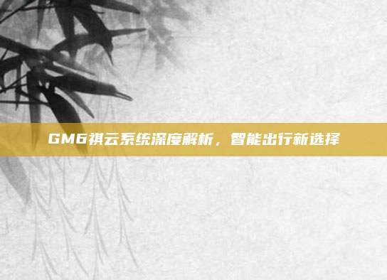 GM6祺云系统深度解析，智能出行新选择
