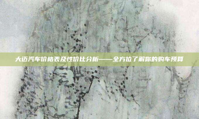 大迈汽车价格表及性价比分析——全方位了解你的购车预算