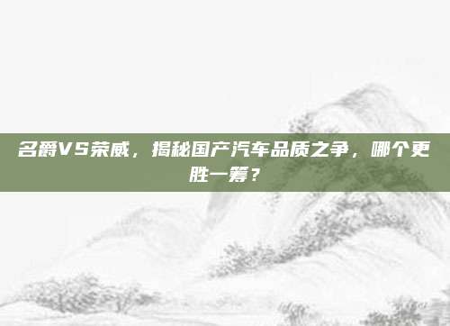 名爵VS荣威，揭秘国产汽车品质之争，哪个更胜一筹？