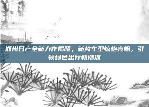 郑州日产全新力作揭晓,新款车型惊艳亮相,引领绿色出行新潮流