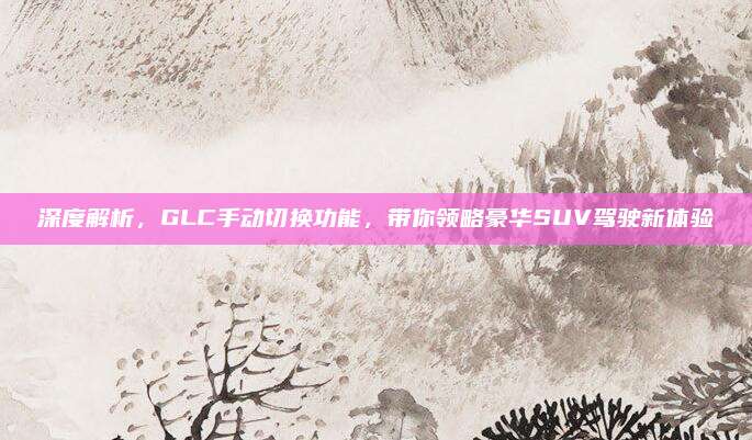 深度解析，GLC手动切换功能，带你领略豪华SUV驾驶新体验