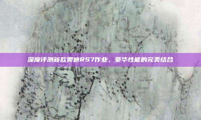 深度评测新款奥迪RS7作业，豪华性能的完美结合