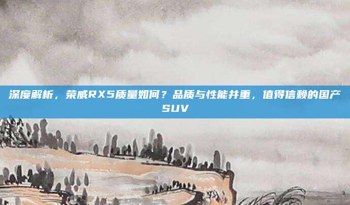 深度解析，荣威RX5质量如何？品质与性能并重，值得信赖的国产SUV
