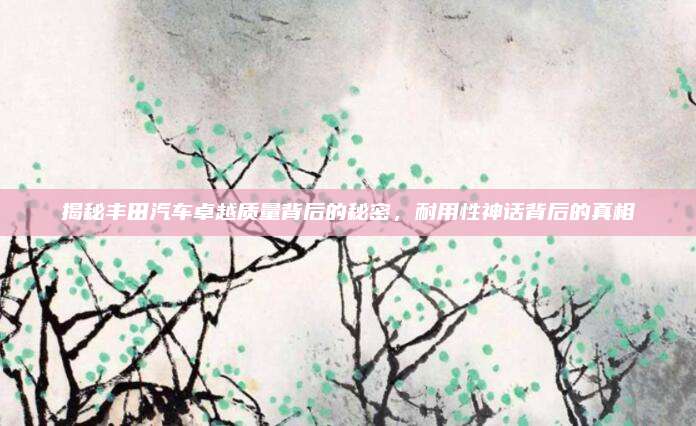 揭秘丰田汽车卓越质量背后的秘密，耐用性神话背后的真相