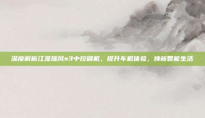 深度解析江淮瑞风s3中控刷机，提升车机体验，焕新智能生活