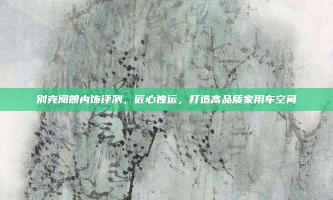 别克阅朗内饰评测，匠心独运，打造高品质家用车空间