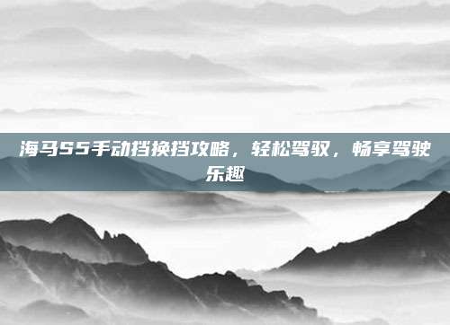 海马S5手动挡换挡攻略，轻松驾驭，畅享驾驶乐趣