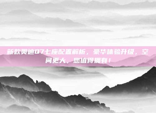 新款奥迪Q7七座配置解析，豪华体验升级，空间更大，您值得拥有！