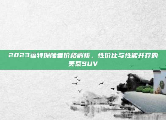 2023福特探险者价格解析，性价比与性能并存的美系SUV