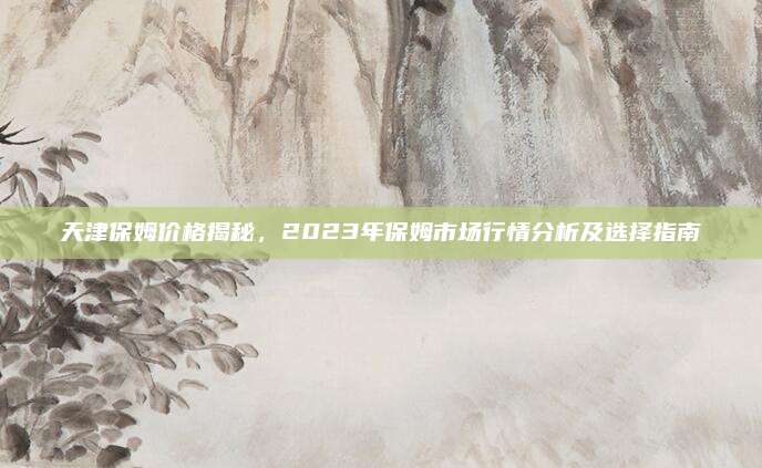 天津保姆价格揭秘，2023年保姆市场行情分析及选择指南