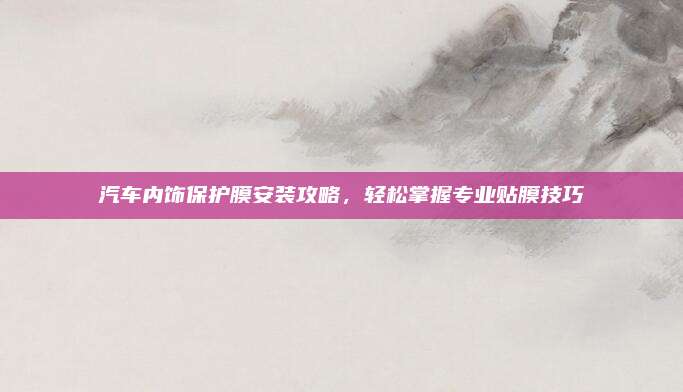 汽车内饰保护膜安装攻略,轻松掌握专业贴膜技巧