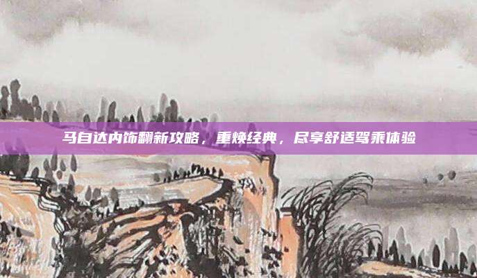 马自达内饰翻新攻略，重焕经典，尽享舒适驾乘体验