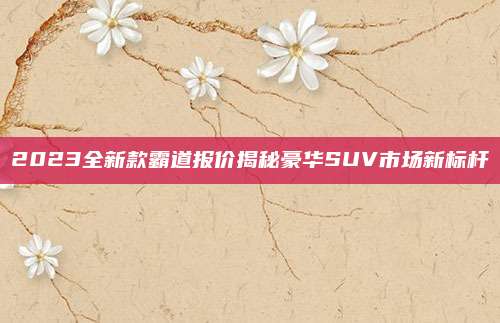 2023全新款霸道报价揭秘豪华SUV市场新标杆