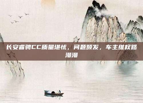 长安睿骋CC质量堪忧，问题频发，车主维权路漫漫