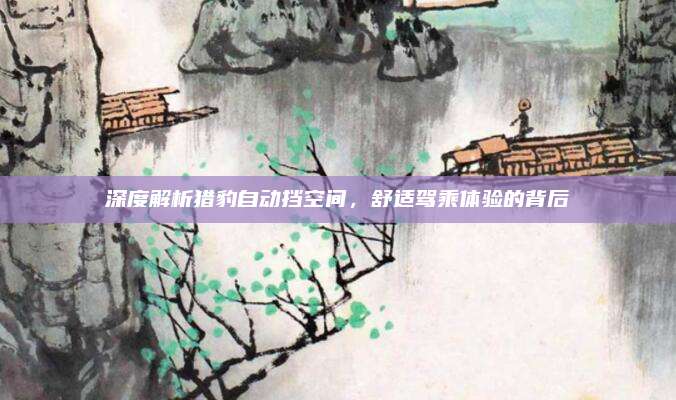 深度解析猎豹自动挡空间，舒适驾乘体验的背后