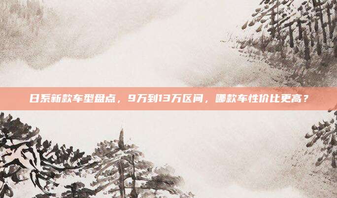 日系新款车型盘点，9万到13万区间，哪款车性价比更高？