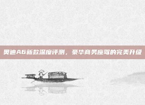 奥迪A6新款深度评测，豪华商务座驾的完美升级