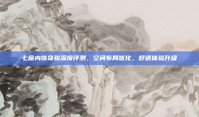 七座内饰奇骏深度评测，空间布局优化，舒适体验升级