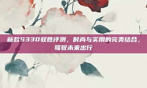 新款S330驭胜评测，时尚与实用的完美结合，驾驭未来出行