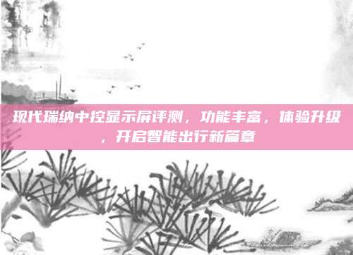 现代瑞纳中控显示屏评测，功能丰富，体验升级，开启智能出行新篇章