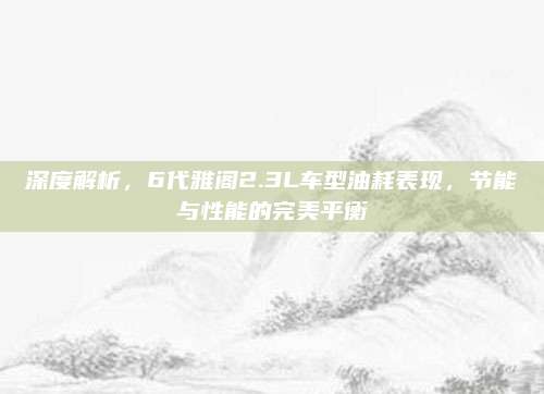 深度解析，6代雅阁2.3L车型油耗表现，节能与性能的完美平衡