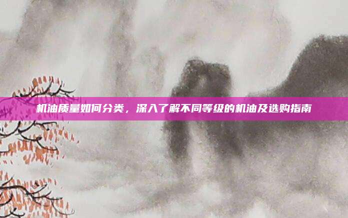 机油质量如何分类，深入了解不同等级的机油及选购指南