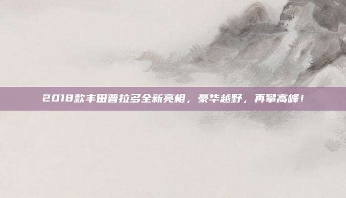 2018款丰田普拉多全新亮相，豪华越野，再攀高峰！
