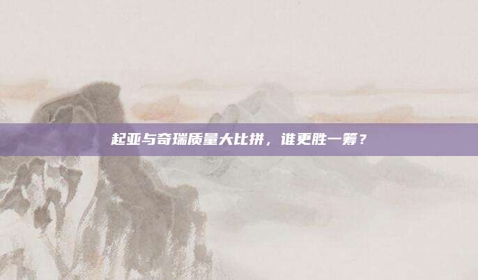 起亚与奇瑞质量大比拼，谁更胜一筹？