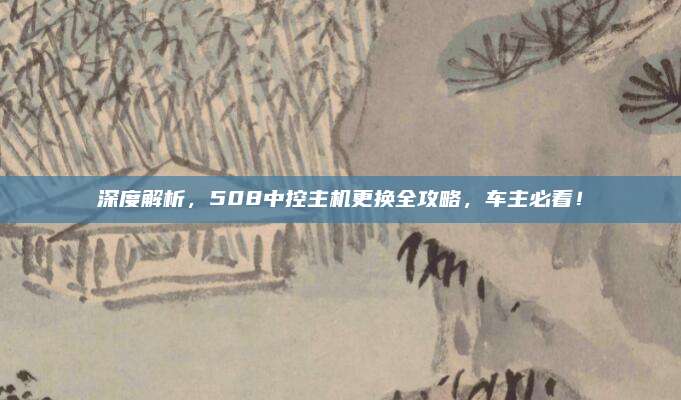深度解析，508中控主机更换全攻略，车主必看！