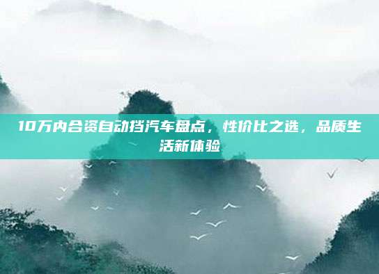 10万内合资自动挡汽车盘点，性价比之选，品质生活新体验