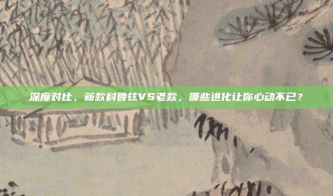 深度对比,新款科鲁兹VS老款,哪些进化让你心动不已?