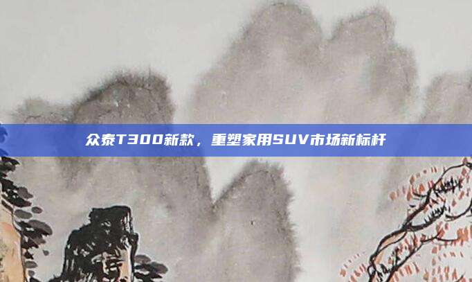 众泰T300新款，重塑家用SUV市场新标杆