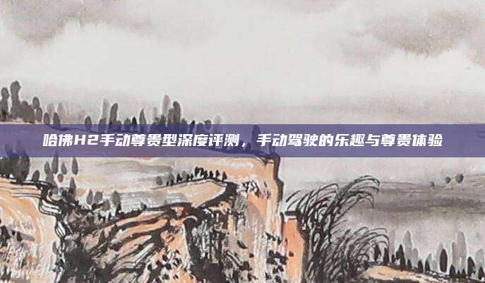 哈佛H2手动尊贵型深度评测，手动驾驶的乐趣与尊贵体验