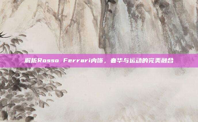 解析Rosso Ferrari内饰，奢华与运动的完美融合