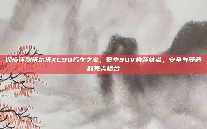 深度评测沃尔沃XC90汽车之家，豪华SUV的领航者，安全与舒适的完美结合