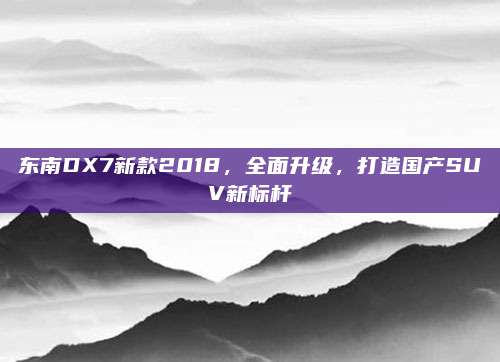 东南DX7新款2018，全面升级，打造国产SUV新标杆
