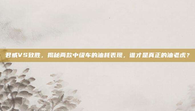 君威VS致胜，揭秘两款中级车的油耗表现，谁才是真正的油老虎？