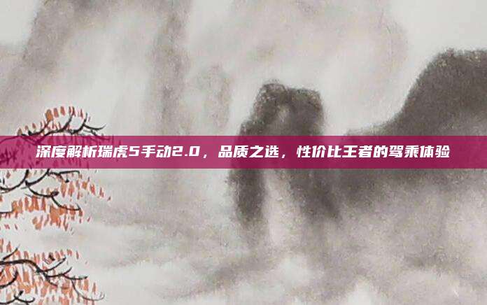 深度解析瑞虎5手动2.0，品质之选，性价比王者的驾乘体验