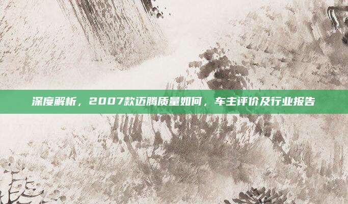 深度解析，2007款迈腾质量如何，车主评价及行业报告
