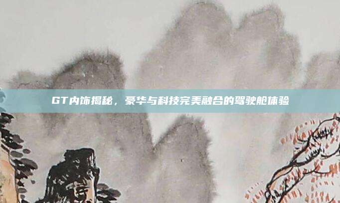 GT内饰揭秘，豪华与科技完美融合的驾驶舱体验