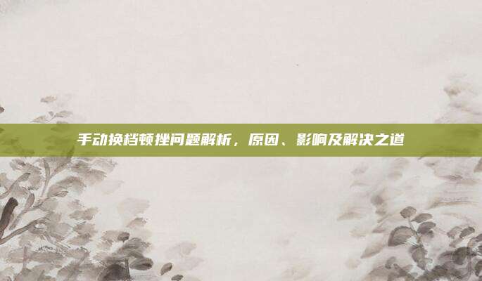 手动换档顿挫问题解析，原因、影响及解决之道
