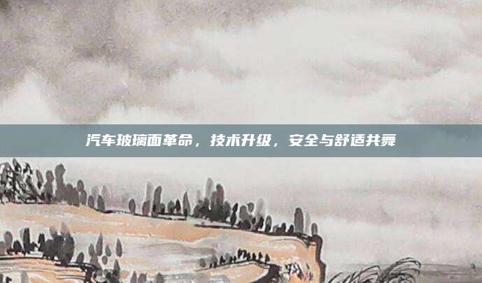 汽车玻璃面革命，技术升级，安全与舒适共舞