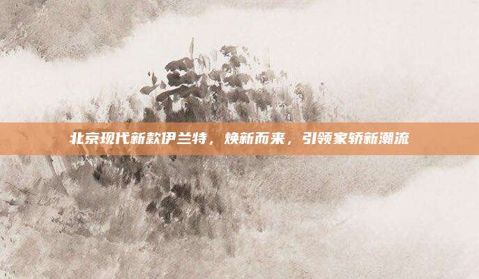 北京现代新款伊兰特，焕新而来，引领家轿新潮流