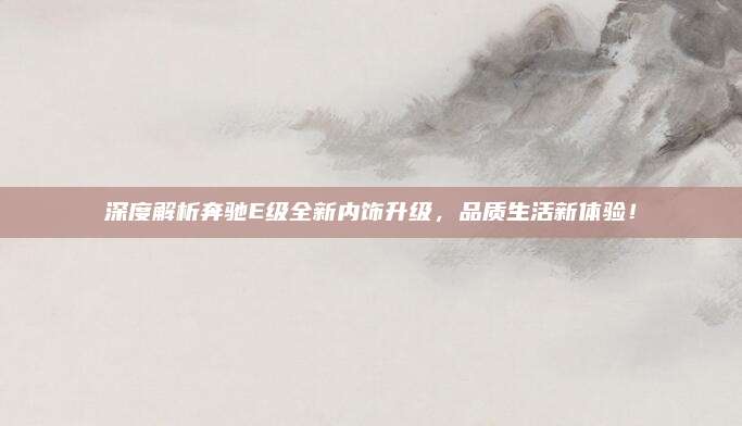 深度解析奔驰E级全新内饰升级，品质生活新体验！