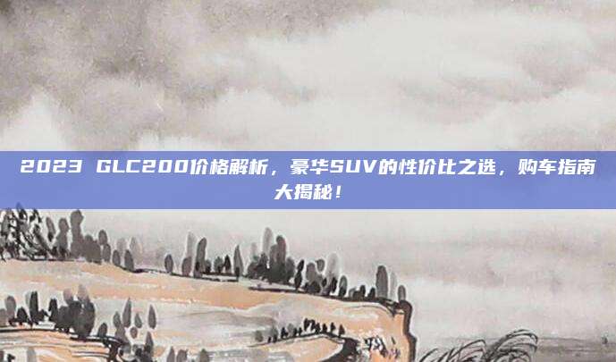 2023 GLC200价格解析,豪华SUV的性价比之选,购车指南大揭秘!