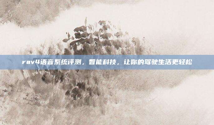 rav4语音系统评测，智能科技，让你的驾驶生活更轻松