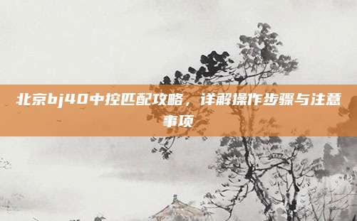 北京bj40中控匹配攻略，详解操作步骤与注意事项