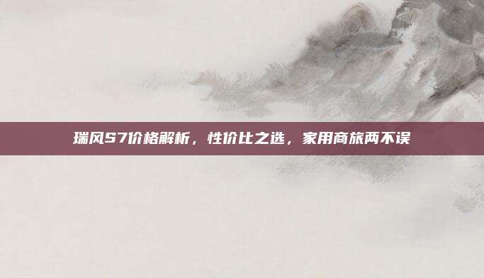 瑞风S7价格解析，性价比之选，家用商旅两不误